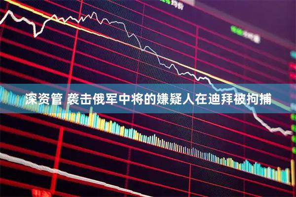 深资管 袭击俄军中将的嫌疑人在迪拜被拘捕