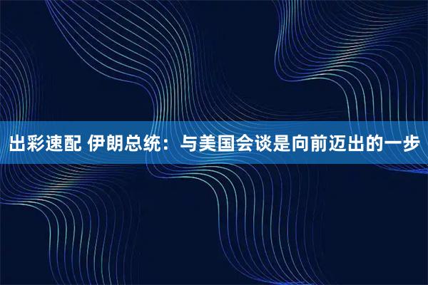 出彩速配 伊朗总统：与美国会谈是向前迈出的一步
