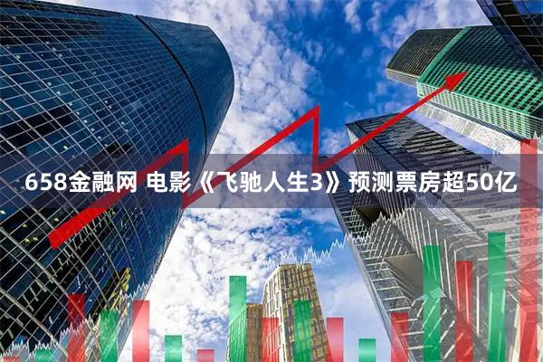 658金融网 电影《飞驰人生3》预测票房超50亿
