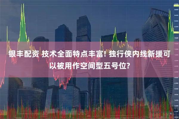 银丰配资 技术全面特点丰富! 独行侠内线新援可以被用作空间型五号位?