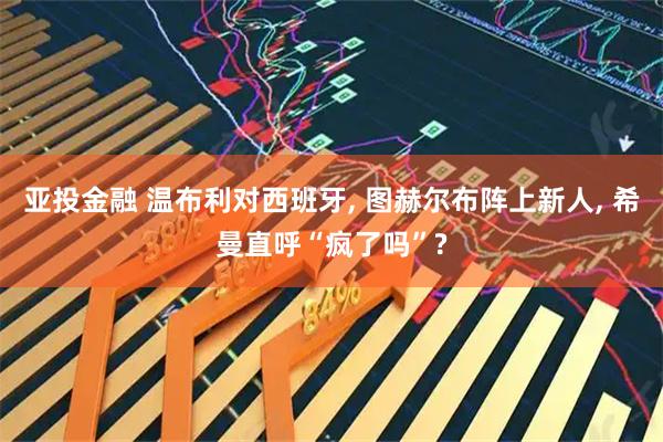 亚投金融 温布利对西班牙, 图赫尔布阵上新人, 希曼直呼“疯了吗”?