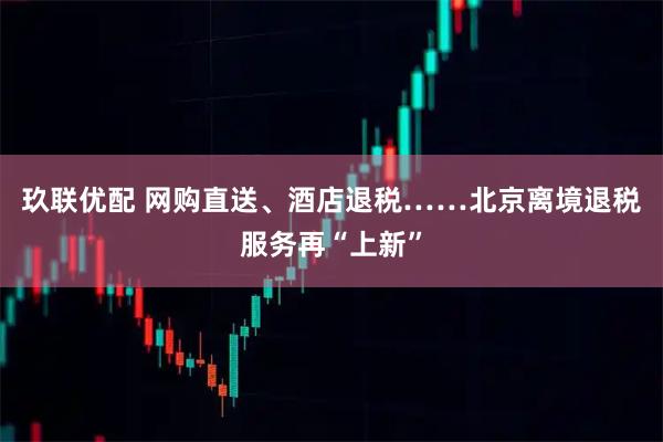 玖联优配 网购直送、酒店退税……北京离境退税服务再“上新”