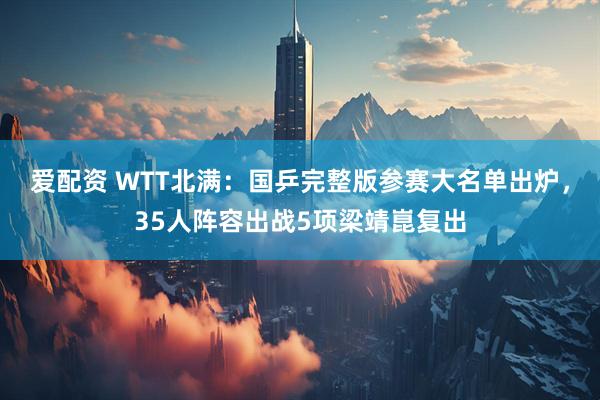 爱配资 WTT北满：国乒完整版参赛大名单出炉，35人阵容出战5项梁靖崑复出