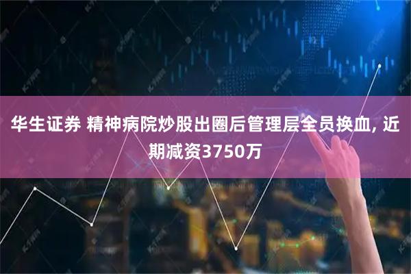 华生证券 精神病院炒股出圈后管理层全员换血, 近期减资3750万
