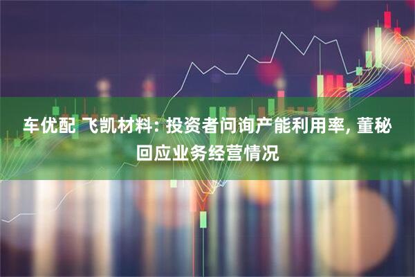 车优配 飞凯材料: 投资者问询产能利用率, 董秘回应业务经营情况