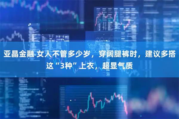 亚晶金融 女人不管多少岁，穿阔腿裤时，建议多搭这“3种”上衣，超显气质