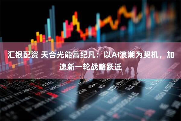 汇银配资 天合光能高纪凡：以AI浪潮为契机，加速新一轮战略跃迁