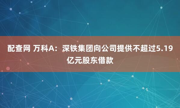 配查网 万科A：深铁集团向公司提供不超过5.19亿元股东借款