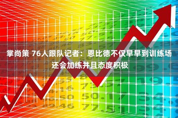 掌尚策 76人跟队记者：恩比德不仅早早到训练场 还会加练并且态度积极