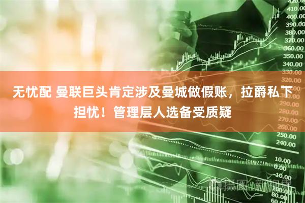 无忧配 曼联巨头肯定涉及曼城做假账，拉爵私下担忧！管理层人选备受质疑