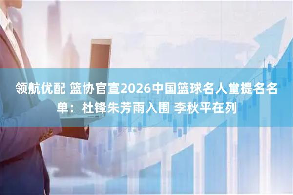 领航优配 篮协官宣2026中国篮球名人堂提名名单：杜锋朱芳雨入围 李秋平在列