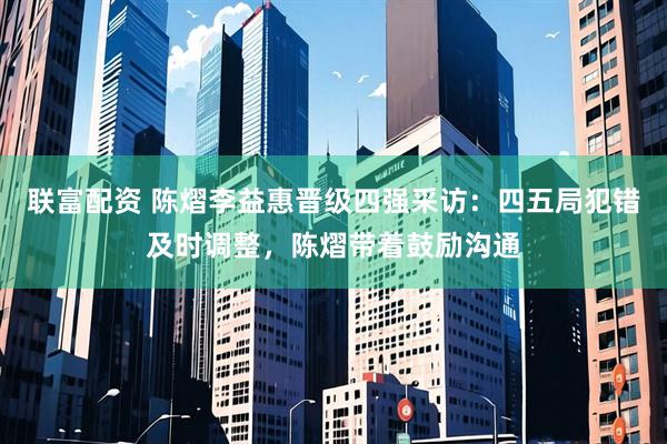 联富配资 陈熠李益惠晋级四强采访：四五局犯错及时调整，陈熠带着鼓励沟通