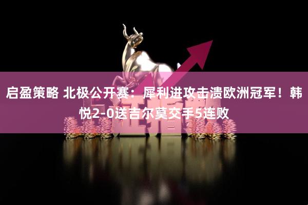 启盈策略 北极公开赛：犀利进攻击溃欧洲冠军！韩悦2-0送吉尔莫交手5连败