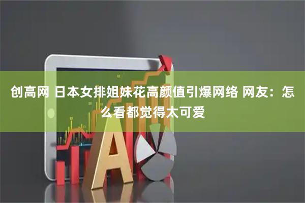 创高网 日本女排姐妹花高颜值引爆网络 网友：怎么看都觉得太可爱