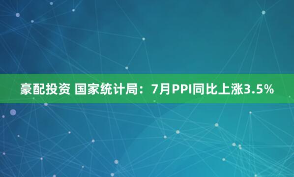 豪配投资 国家统计局：7月PPI同比上涨3.5%