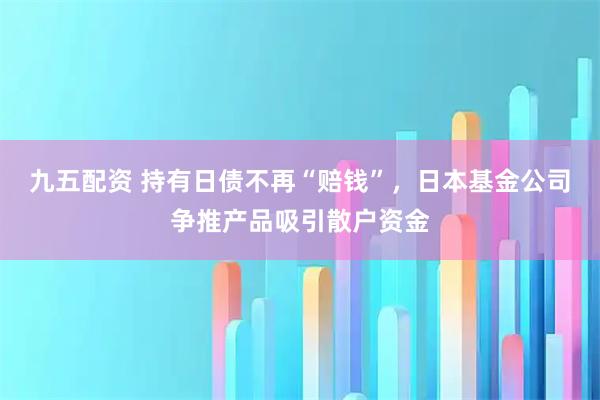 九五配资 持有日债不再“赔钱”，日本基金公司争推产品吸引散户资金