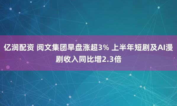 亿润配资 阅文集团早盘涨超3% 上半年短剧及AI漫剧收入同比增2.3倍
